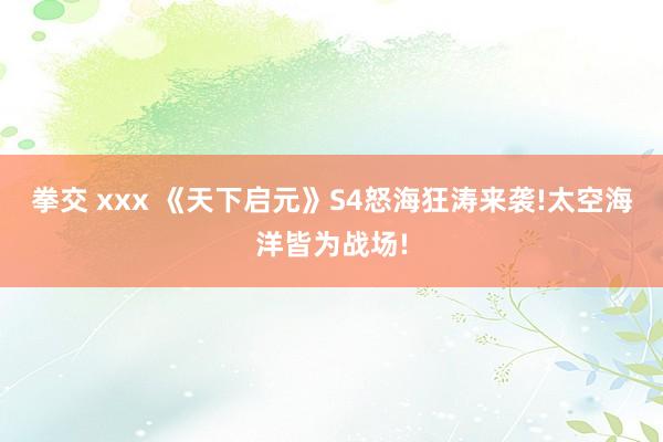 拳交 xxx 《天下启元》S4怒海狂涛来袭!太空海洋皆为战场!