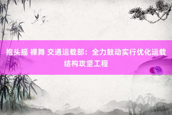 抱头摇 裸舞 交通运载部：全力鼓动实行优化运载结构攻坚工程