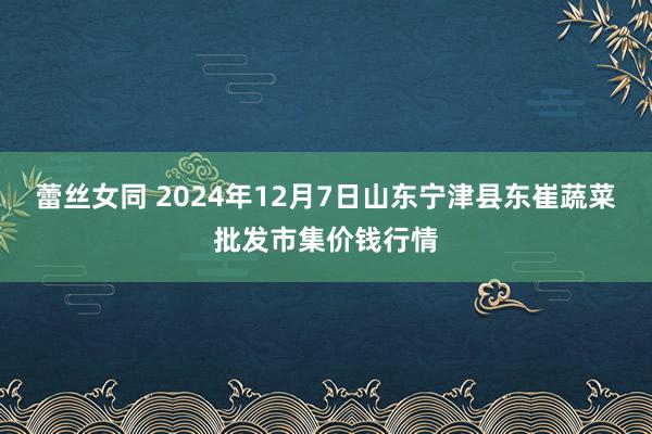 蕾丝女同 2024年12月7日山东宁津县东崔蔬菜批发市集价钱行情