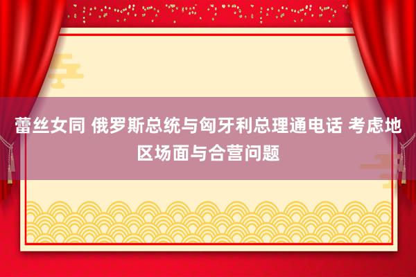 蕾丝女同 俄罗斯总统与匈牙利总理通电话 考虑地区场面与合营问题