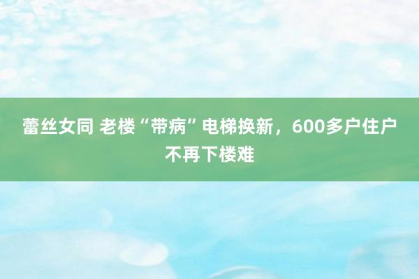 蕾丝女同 老楼“带病”电梯换新，600多户住户不再下楼难