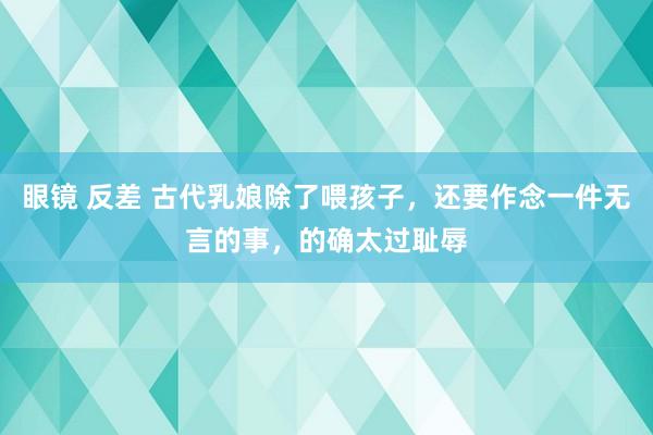 眼镜 反差 古代乳娘除了喂孩子，还要作念一件无言的事，的确太过耻辱