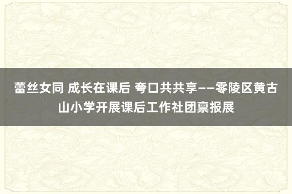 蕾丝女同 成长在课后 夸口共共享——零陵区黄古山小学开展课后工作社团禀报展