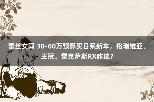 蕾丝女同 30-60万预算买日系新车，格瑞维亚、王冠、雷克萨斯RX咋选？