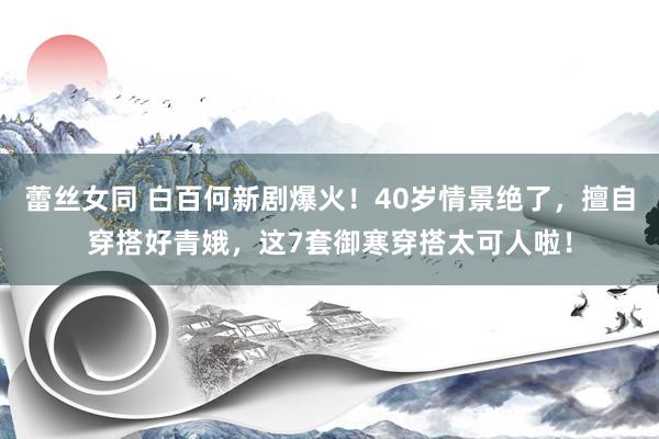 蕾丝女同 白百何新剧爆火！40岁情景绝了，擅自穿搭好青娥，这7套御寒穿搭太可人啦！