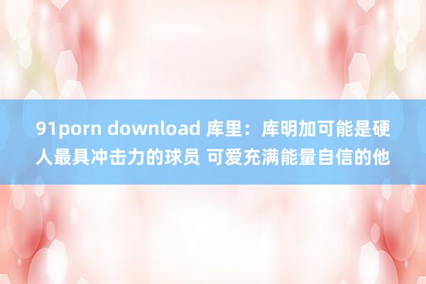 91porn download 库里：库明加可能是硬人最具冲击力的球员 可爱充满能量自信的他