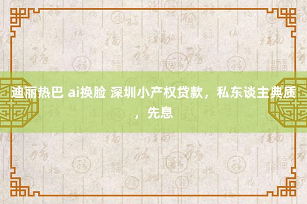 迪丽热巴 ai换脸 深圳小产权贷款，私东谈主典质，先息