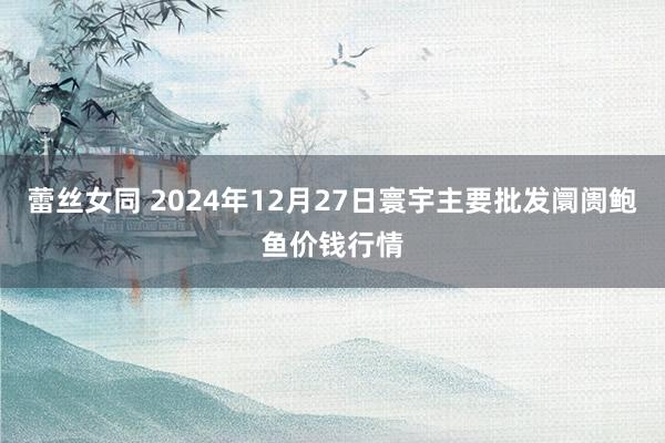 蕾丝女同 2024年12月27日寰宇主要批发阛阓鲍鱼价钱行情