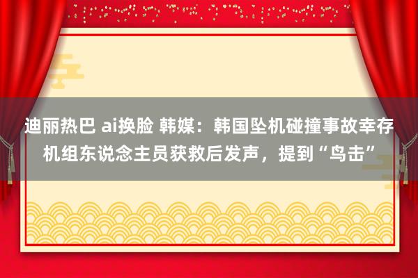 迪丽热巴 ai换脸 韩媒：韩国坠机碰撞事故幸存机组东说念主员获救后发声，提到“鸟击”