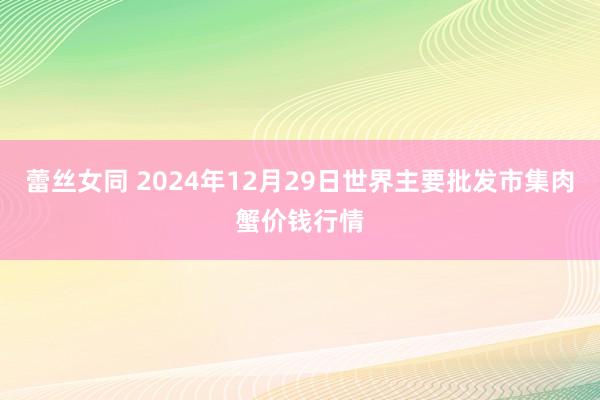 蕾丝女同 2024年12月29日世界主要批发市集肉蟹价钱行情