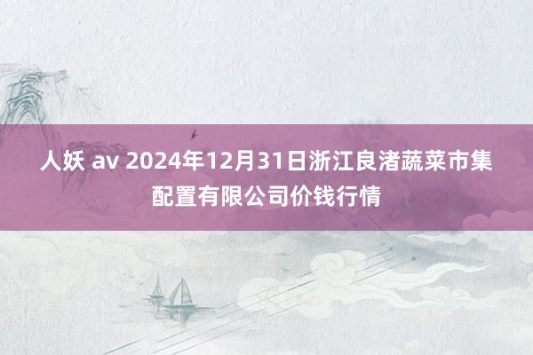 人妖 av 2024年12月31日浙江良渚蔬菜市集配置有限公司价钱行情