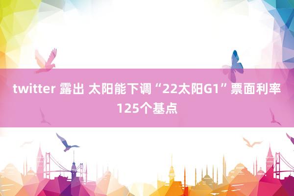 twitter 露出 太阳能下调“22太阳G1”票面利率125个基点