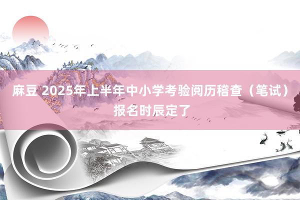 麻豆 2025年上半年中小学考验阅历稽查（笔试） 报名时辰定了