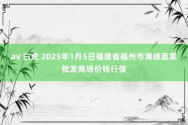 av 白虎 2025年1月5日福建省福州市海峡蔬菜批发商场价钱行情