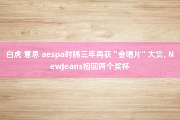 白虎 意思 aespa时隔三年再获“金唱片”大赏， NewJeans抱回两个奖杯