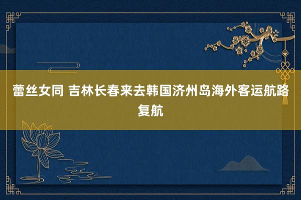 蕾丝女同 吉林长春来去韩国济州岛海外客运航路复航