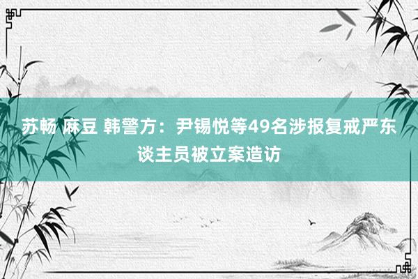 苏畅 麻豆 韩警方：尹锡悦等49名涉报复戒严东谈主员被立案造访