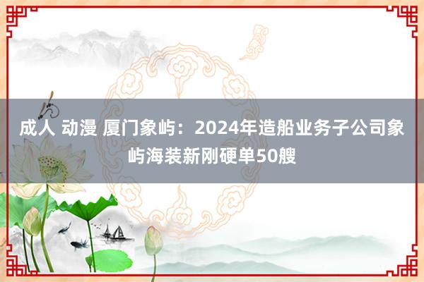 成人 动漫 厦门象屿：2024年造船业务子公司象屿海装新刚硬单50艘