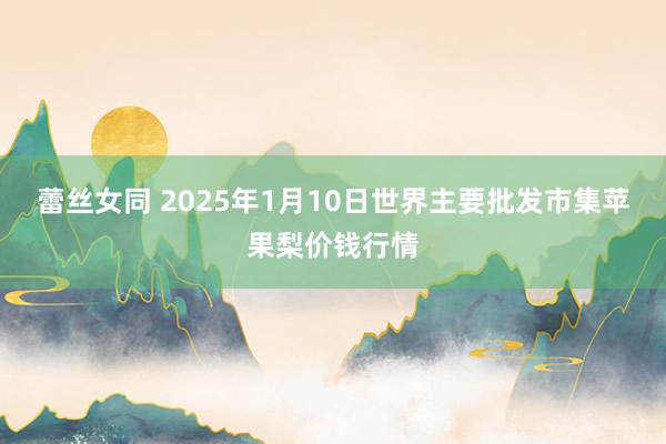 蕾丝女同 2025年1月10日世界主要批发市集苹果梨价钱行情