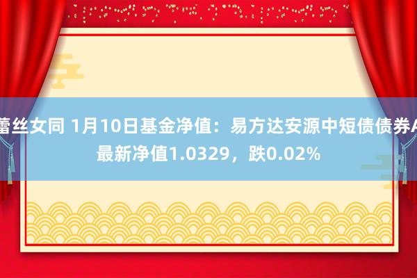 蕾丝女同 1月10日基金净值：易方达安源中短债债券A最新净值1.0329，跌0.02%