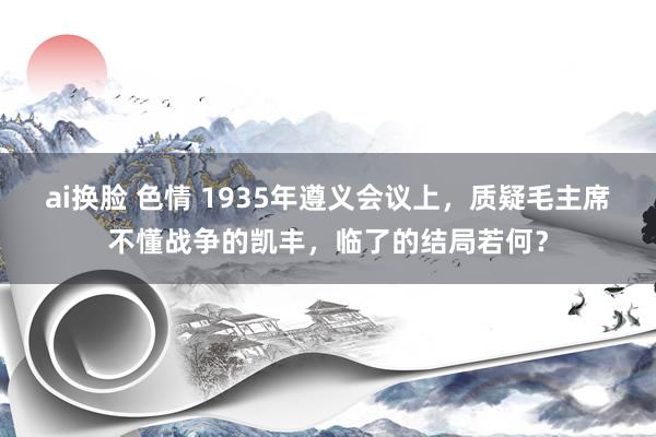 ai换脸 色情 1935年遵义会议上，质疑毛主席不懂战争的凯丰，临了的结局若何？